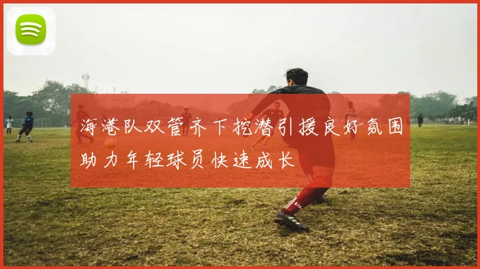 海港队双管齐下挖潜引援良好氛围助力年轻球员快速成长